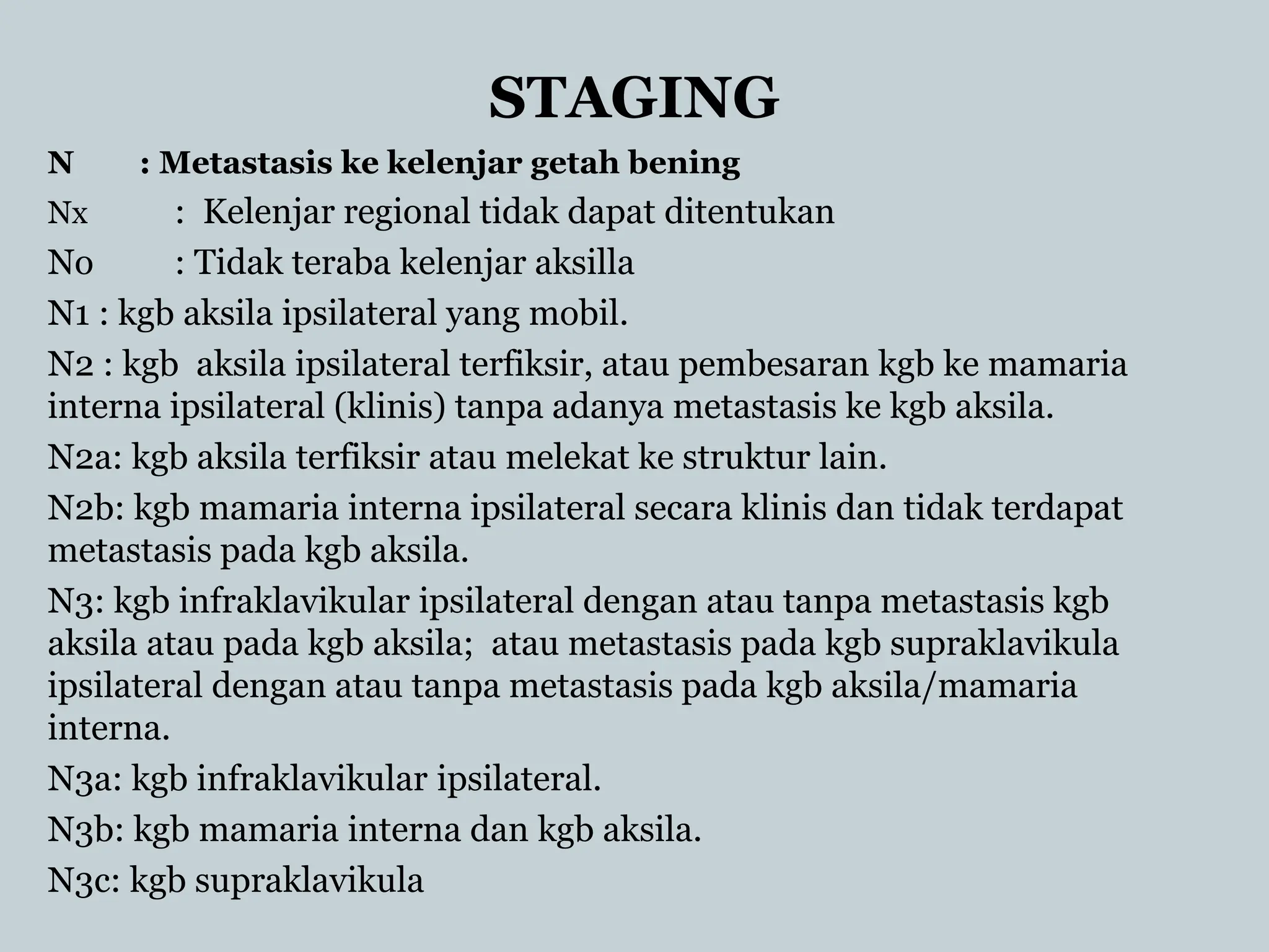 STAGING
N : Metastasis ke kelenjar getah bening
Nx : Kelenjar regional tidak dapat ditentukan
No : Tidak teraba kelenjar aksilla
N1 : kgb aksila ipsilateral yang mobil.
N2 : kgb aksila ipsilateral terfiksir, atau pembesaran kgb ke mamaria
interna ipsilateral (klinis) tanpa adanya metastasis ke kgb aksila.
N2a: kgb aksila terfiksir atau melekat ke struktur lain.
N2b: kgb mamaria interna ipsilateral secara klinis dan tidak terdapat
metastasis pada kgb aksila.
N3: kgb infraklavikular ipsilateral dengan atau tanpa metastasis kgb
aksila atau pada kgb aksila; atau metastasis pada kgb supraklavikula
ipsilateral dengan atau tanpa metastasis pada kgb aksila/mamaria
interna.
N3a: kgb infraklavikular ipsilateral.
N3b: kgb mamaria interna dan kgb aksila.
N3c: kgb supraklavikula
 