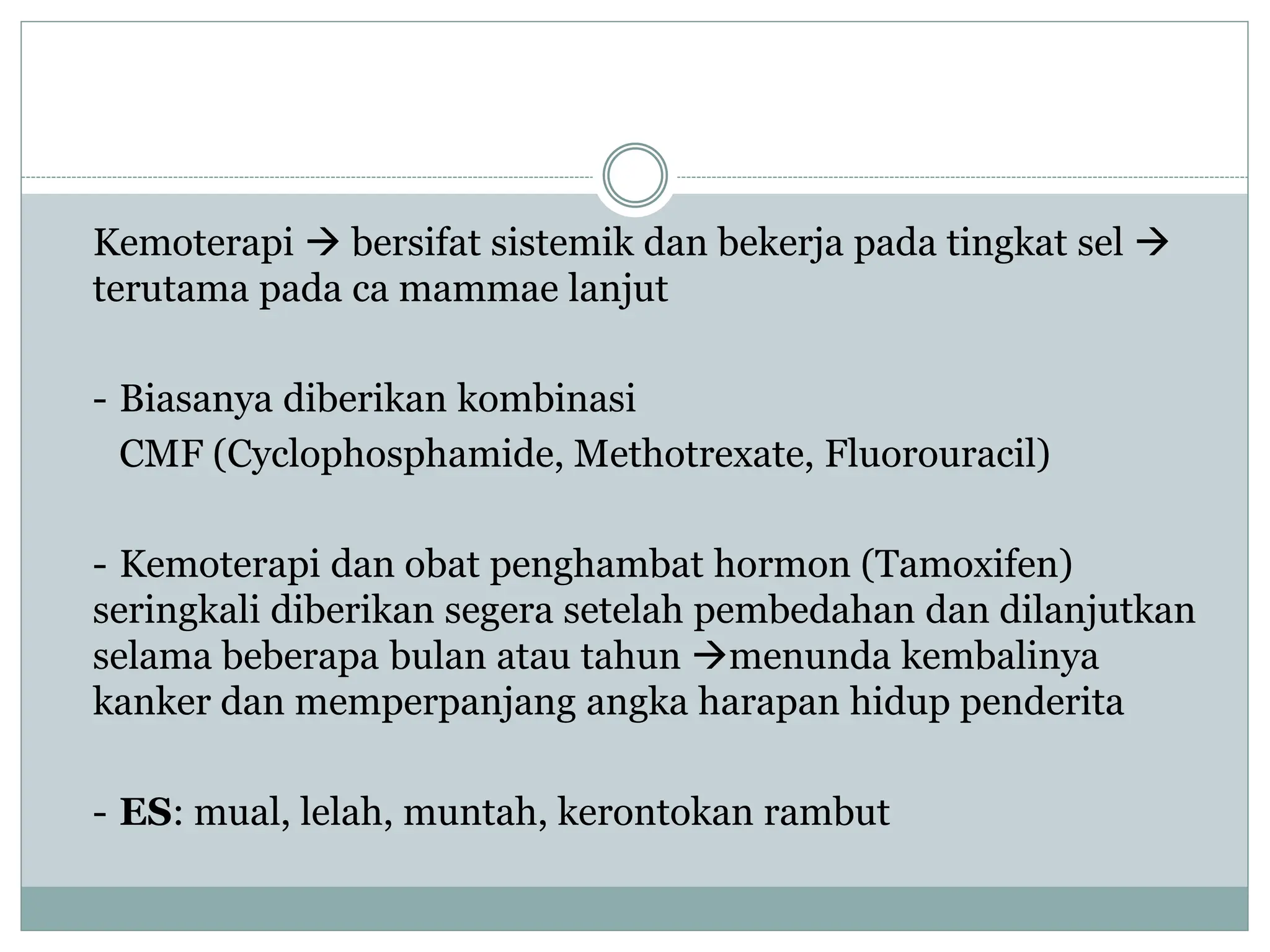 Kemoterapi  bersifat sistemik dan bekerja pada tingkat sel 
terutama pada ca mammae lanjut
- Biasanya diberikan kombinasi
CMF (Cyclophosphamide, Methotrexate, Fluorouracil)
- Kemoterapi dan obat penghambat hormon (Tamoxifen)
seringkali diberikan segera setelah pembedahan dan dilanjutkan
selama beberapa bulan atau tahun menunda kembalinya
kanker dan memperpanjang angka harapan hidup penderita
- ES: mual, lelah, muntah, kerontokan rambut
 