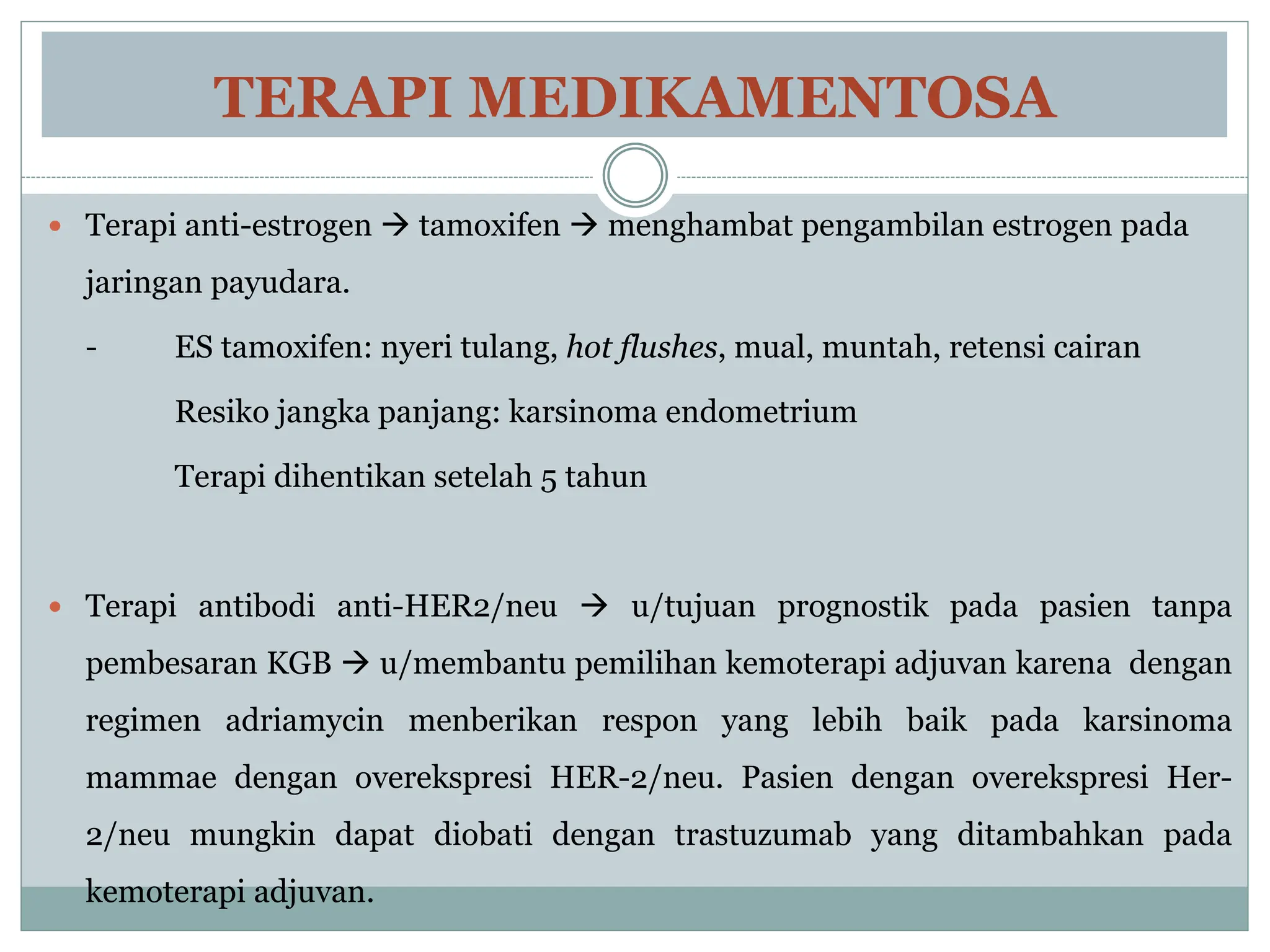 TERAPI MEDIKAMENTOSA
 Terapi anti-estrogen  tamoxifen  menghambat pengambilan estrogen pada
jaringan payudara.
- ES tamoxifen: nyeri tulang, hot flushes, mual, muntah, retensi cairan
Resiko jangka panjang: karsinoma endometrium
Terapi dihentikan setelah 5 tahun
 Terapi antibodi anti-HER2/neu  u/tujuan prognostik pada pasien tanpa
pembesaran KGB  u/membantu pemilihan kemoterapi adjuvan karena dengan
regimen adriamycin menberikan respon yang lebih baik pada karsinoma
mammae dengan overekspresi HER-2/neu. Pasien dengan overekspresi Her-
2/neu mungkin dapat diobati dengan trastuzumab yang ditambahkan pada
kemoterapi adjuvan.
 
