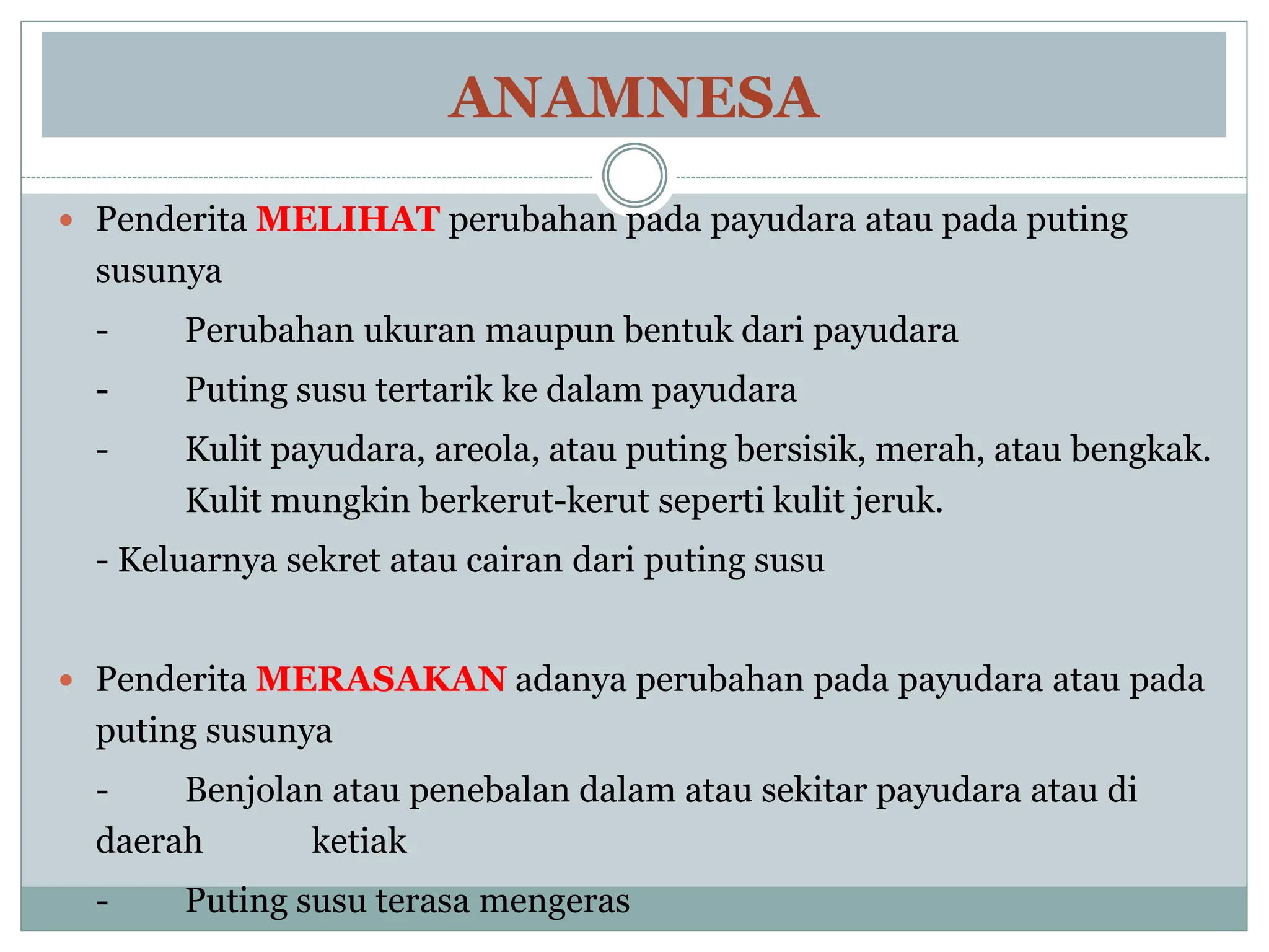 ANAMNESA
 Penderita MELIHAT perubahan pada payudara atau pada puting
susunya
- Perubahan ukuran maupun bentuk dari payudara
- Puting susu tertarik ke dalam payudara
- Kulit payudara, areola, atau puting bersisik, merah, atau bengkak.
Kulit mungkin berkerut-kerut seperti kulit jeruk.
- Keluarnya sekret atau cairan dari puting susu
 Penderita MERASAKAN adanya perubahan pada payudara atau pada
puting susunya
- Benjolan atau penebalan dalam atau sekitar payudara atau di
daerah ketiak
- Puting susu terasa mengeras
 