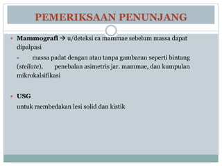 PEMERIKSAAN PENUNJANG
 Mammografi  u/deteksi ca mammae sebelum massa dapat
dipalpasi
- massa padat dengan atau tanpa gambaran seperti bintang
(stellate), penebalan asimetris jar. mammae, dan kumpulan
mikrokalsifikasi
 USG
untuk membedakan lesi solid dan kistik
 
