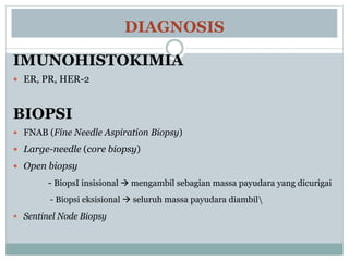 DIAGNOSIS
IMUNOHISTOKIMIA
 ER, PR, HER-2
BIOPSI
 FNAB (Fine Needle Aspiration Biopsy)
 Large-needle (core biopsy)
 Open biopsy
- BiopsI insisional  mengambil sebagian massa payudara yang dicurigai
- Biopsi eksisional  seluruh massa payudara diambil
 Sentinel Node Biopsy
 