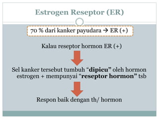 Estrogen Reseptor (ER)
70 % dari kanker payudara  ER (+)
Kalau reseptor hormon ER (+)
Sel kanker tersebut tumbuh “dipicu” oleh hormon
estrogen + mempunyai “reseptor hormon” tsb
Respon baik dengan th/ hormon
 