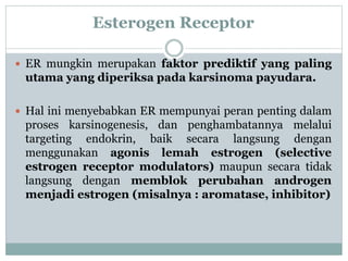 Esterogen Receptor
 ER mungkin merupakan faktor prediktif yang paling
utama yang diperiksa pada karsinoma payudara.
 Hal ini menyebabkan ER mempunyai peran penting dalam
proses karsinogenesis, dan penghambatannya melalui
targeting endokrin, baik secara langsung dengan
menggunakan agonis lemah estrogen (selective
estrogen receptor modulators) maupun secara tidak
langsung dengan memblok perubahan androgen
menjadi estrogen (misalnya : aromatase, inhibitor)
 
