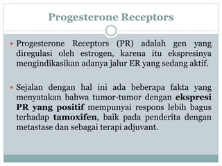 Progesterone Receptors
 Progesterone Receptors (PR) adalah gen yang
diregulasi oleh estrogen, karena itu ekspresinya
mengindikasikan adanya jalur ER yang sedang aktif.
 Sejalan dengan hal ini ada beberapa fakta yang
menyatakan bahwa tumor-tumor dengan ekspresi
PR yang positif mempunyai respons lebih bagus
terhadap tamoxifen, baik pada penderita dengan
metastase dan sebagai terapi adjuvant.
 