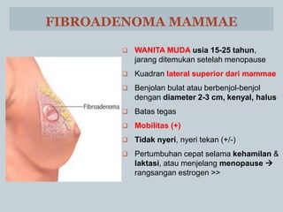 FIBROADENOMA MAMMAE
 WANITA MUDA usia 15-25 tahun,
jarang ditemukan setelah menopause
 Kuadran lateral superior dari mammae
 Benjolan bulat atau berbenjol-benjol
dengan diameter 2-3 cm, kenyal, halus
 Batas tegas
 Mobilitas (+)
 Tidak nyeri, nyeri tekan (+/-)
 Pertumbuhan cepat selama kehamilan &
laktasi, atau menjelang menopause 
rangsangan estrogen >>
 