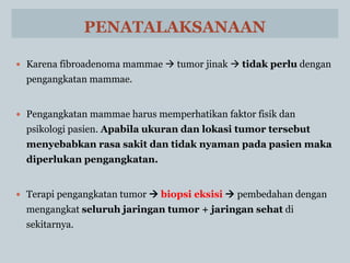 PENATALAKSANAAN
 Karena fibroadenoma mammae  tumor jinak  tidak perlu dengan
pengangkatan mammae.
 Pengangkatan mammae harus memperhatikan faktor fisik dan
psikologi pasien. Apabila ukuran dan lokasi tumor tersebut
menyebabkan rasa sakit dan tidak nyaman pada pasien maka
diperlukan pengangkatan.
 Terapi pengangkatan tumor  biopsi eksisi  pembedahan dengan
mengangkat seluruh jaringan tumor + jaringan sehat di
sekitarnya.
 