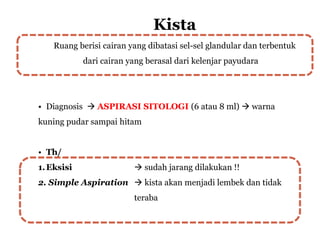 Kista
Ruang berisi cairan yang dibatasi sel-sel glandular dan terbentuk
dari cairan yang berasal dari kelenjar payudara
• Diagnosis  ASPIRASI SITOLOGI (6 atau 8 ml)  warna
kuning pudar sampai hitam
• Th/
1.Eksisi  sudah jarang dilakukan !!
2. Simple Aspiration  kista akan menjadi lembek dan tidak
teraba
 