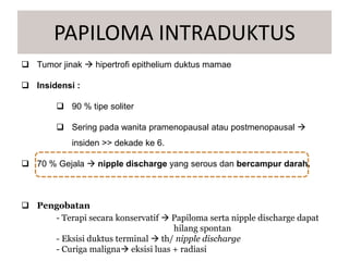  Tumor jinak  hipertrofi epithelium duktus mamae
 Insidensi :
 90 % tipe soliter
 Sering pada wanita pramenopausal atau postmenopausal 
insiden >> dekade ke 6.
 70 % Gejala  nipple discharge yang serous dan bercampur darah.
 Pengobatan
- Terapi secara konservatif  Papiloma serta nipple discharge dapat
hilang spontan
- Eksisi duktus terminal  th/ nipple discharge
- Curiga maligna eksisi luas + radiasi
PAPILOMA INTRADUKTUS
 