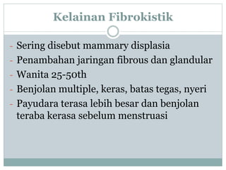 Kelainan Fibrokistik
- Sering disebut mammary displasia
- Penambahan jaringan fibrous dan glandular
- Wanita 25-50th
- Benjolan multiple, keras, batas tegas, nyeri
- Payudara terasa lebih besar dan benjolan
teraba kerasa sebelum menstruasi
 