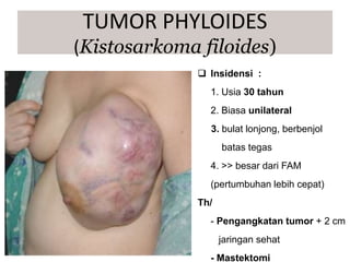 Insidensi :
1. Usia 30 tahun
2. Biasa unilateral
3. bulat lonjong, berbenjol
batas tegas
4. >> besar dari FAM
(pertumbuhan lebih cepat)
Th/
- Pengangkatan tumor + 2 cm
jaringan sehat
- Mastektomi
TUMOR PHYLOIDES
(Kistosarkoma filoides)
 
