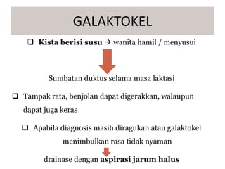  Kista berisi susu  wanita hamil / menyusui
Sumbatan duktus selama masa laktasi
 Tampak rata, benjolan dapat digerakkan, walaupun
dapat juga keras
 Apabila diagnosis masih diragukan atau galaktokel
menimbulkan rasa tidak nyaman
drainase dengan aspirasi jarum halus
GALAKTOKEL
 