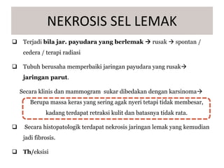  Terjadi bila jar. payudara yang berlemak  rusak  spontan /
cedera / terapi radiasi
 Tubuh berusaha memperbaiki jaringan payudara yang rusak
jaringan parut.
Secara klinis dan mammogram sukar dibedakan dengan karsinoma
Berupa massa keras yang sering agak nyeri tetapi tidak membesar,
kadang terdapat retraksi kulit dan batasnya tidak rata.
 Secara histopatologik terdapat nekrosis jaringan lemak yang kemudian
jadi fibrosis.
 Th/eksisi
NEKROSIS SEL LEMAK
 