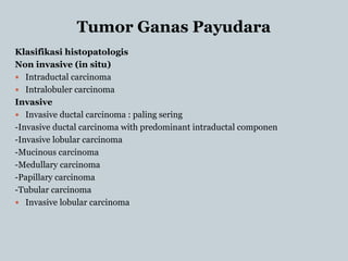 Tumor Ganas Payudara
Klasifikasi histopatologis
Non invasive (in situ)
 Intraductal carcinoma
 Intralobuler carcinoma
Invasive
 Invasive ductal carcinoma : paling sering
-Invasive ductal carcinoma with predominant intraductal componen
-Invasive lobular carcinoma
-Mucinous carcinoma
-Medullary carcinoma
-Papillary carcinoma
-Tubular carcinoma
 Invasive lobular carcinoma
 