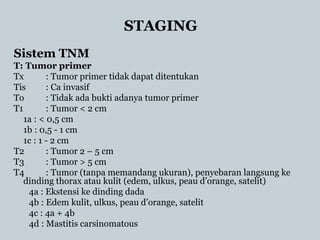STAGING
Sistem TNM
T: Tumor primer
Tx : Tumor primer tidak dapat ditentukan
Tis : Ca invasif
To : Tidak ada bukti adanya tumor primer
T1 : Tumor < 2 cm
1a : < 0,5 cm
1b : 0,5 - 1 cm
1c : 1 - 2 cm
T2 : Tumor 2 – 5 cm
T3 : Tumor > 5 cm
T4 : Tumor (tanpa memandang ukuran), penyebaran langsung ke
dinding thorax atau kulit (edem, ulkus, peau d’orange, satelit)
4a : Ekstensi ke dinding dada
4b : Edem kulit, ulkus, peau d’orange, satelit
4c : 4a + 4b
4d : Mastitis carsinomatous
 