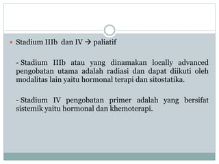  Stadium IIIb dan IV  paliatif
- Stadium IIIb atau yang dinamakan locally advanced
pengobatan utama adalah radiasi dan dapat diikuti oleh
modalitas lain yaitu hormonal terapi dan sitostatika.
- Stadium IV pengobatan primer adalah yang bersifat
sistemik yaitu hormonal dan khemoterapi.
 