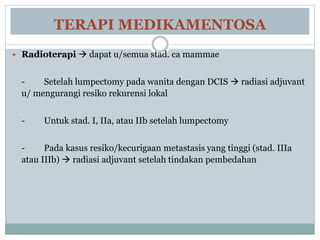 TERAPI MEDIKAMENTOSA
 Radioterapi  dapat u/semua stad. ca mammae
- Setelah lumpectomy pada wanita dengan DCIS  radiasi adjuvant
u/ mengurangi resiko rekurensi lokal
- Untuk stad. I, IIa, atau IIb setelah lumpectomy
- Pada kasus resiko/kecurigaan metastasis yang tinggi (stad. IIIa
atau IIIb)  radiasi adjuvant setelah tindakan pembedahan
 