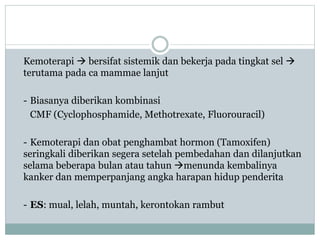 Kemoterapi  bersifat sistemik dan bekerja pada tingkat sel 
terutama pada ca mammae lanjut
- Biasanya diberikan kombinasi
CMF (Cyclophosphamide, Methotrexate, Fluorouracil)
- Kemoterapi dan obat penghambat hormon (Tamoxifen)
seringkali diberikan segera setelah pembedahan dan dilanjutkan
selama beberapa bulan atau tahun menunda kembalinya
kanker dan memperpanjang angka harapan hidup penderita
- ES: mual, lelah, muntah, kerontokan rambut
 