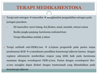 TERAPI MEDIKAMENTOSA
 Terapi anti-estrogen  tamoxifen  menghambat pengambilan estrogen pada
jaringan payudara.
- ES tamoxifen: nyeri tulang, hot flushes, mual, muntah, retensi cairan
Resiko jangka panjang: karsinoma endometrium
Terapi dihentikan setelah 5 tahun
 Terapi antibodi anti-HER2/neu  u/tujuan prognostik pada pasien tanpa
pembesaran KGB  u/membantu pemilihan kemoterapi adjuvan karena dengan
regimen adriamycin menberikan respon yang lebih baik pada karsinoma
mammae dengan overekspresi HER-2/neu. Pasien dengan overekspresi Her-
2/neu mungkin dapat diobati dengan trastuzumab yang ditambahkan pada
kemoterapi adjuvan.
 