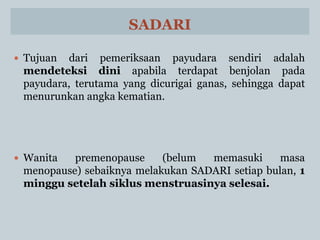 SADARI
 Tujuan dari pemeriksaan payudara sendiri adalah
mendeteksi dini apabila terdapat benjolan pada
payudara, terutama yang dicurigai ganas, sehingga dapat
menurunkan angka kematian.
 Wanita premenopause (belum memasuki masa
menopause) sebaiknya melakukan SADARI setiap bulan, 1
minggu setelah siklus menstruasinya selesai.
 
