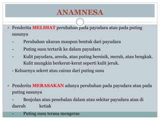 ANAMNESA
 Penderita MELIHAT perubahan pada payudara atau pada puting
susunya
- Perubahan ukuran maupun bentuk dari payudara
- Puting susu tertarik ke dalam payudara
- Kulit payudara, areola, atau puting bersisik, merah, atau bengkak.
Kulit mungkin berkerut-kerut seperti kulit jeruk.
- Keluarnya sekret atau cairan dari puting susu
 Penderita MERASAKAN adanya perubahan pada payudara atau pada
puting susunya
- Benjolan atau penebalan dalam atau sekitar payudara atau di
daerah ketiak
- Puting susu terasa mengeras
 
