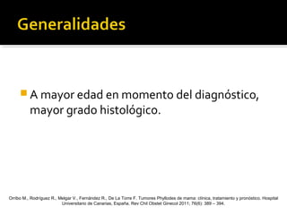  A mayor edad en momento del diagnóstico,
mayor grado histológico.
Orribo M., Rodríguez R., Melgar V., Fernández R., De La Torre F. Tumores Phyllodes de mama: clínica, tratamiento y pronóstico. Hospital
Universitario de Canarias, España. Rev Chil Obstet Ginecol 2011; 76(6): 389 – 394.
 