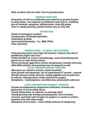 •Rate at which cells are shed / lost in growing lesion

                          GROWTH FRACTION
•Proportion of cells in proliferative pool referred as growth fraction
•In early phase, vast majority in proliferative pool due to shedding,
lack of nutrients, apoptosis, differentiation, enter GO phase
•Even in rapidly growing, growth fraction may be only 20%

                               ESTIMATION
•Study of histological sections
•Incorporation of tritrated thymidine
•Calculation by Brdu
•Immunohistochemistry – K67, MIBI, PNCA
•Flow cytometry


              GROWTH RATE – CLINICAL IMPLICATIONS
•Fast growing tumors have high cell turnover, however the rate of
proliferation higher than loss
•Profound effect on cancer chemotherapy, most chemotherapeutic
agents act on cells during mitosis
•Some previously aggressive tumors (lymphomas) virtually melt away
•Well-differentiated, slow growing may not respond as well
                  LOCAL INVASION BENIGN TUMOURS
•Most grow as cohesive masses, remain localised
•Slow growth and expansion, rim of compressed CT around – capsule
•Benign tumours remain discrete, readily palpable and movable due
to capsule, cleavage plane, easily removed by surgery
•Exceptions – haemangioma, neurofibromas, pleomorphic adenoma

              LOCAL INVASION MALIGNANAT TUMOURS
•Growth accompanied by progressive infiltration, invasion and
destruction of surrounding tissue
•Poorly demarcated, no capsule, no cleavage plane
•Slowly growing may develop pseudocapsule, micro invasion
•Invasive, penetrate wall of organs to project in a cavity or surface,
resection only with wide margin
•Metastasis and invasion – most reliable features of malignancy
 