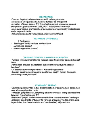 METASTASIS
•Tumour implants discontinuous with primary tumour
•Metastasis unequivocally marks a tumour as malignant
•Invasion of local tissue, BV, lymphatics permit tumour to spread,
exception - glial tumour of CNS, BCC, locally invasion only
•More aggressive and rapidly growing tumours generally metastasise
early, unpredictable
•30% metastasised by diagnosis, make cure difficult

                       PATHWAYS OF SPREAD
        3 Pathways:
•   Seeding of body cavities and surface
•   Lymphatic spread
•   Haematogenous spread



              SEEDING OF BODY CAVITIES & SURFACES
•Tumors which penetrate into natural open fields may spread through
them
•Peritoneal, pleural, pericardial, subarachnoid and joint spaces
involved
•CA stomach involving ovaries – Krukenberg tumors
•Ovarian carcinomas involving peritoneal cavity, tumor implants,
pseudomyxoma peritonei




                         LYMPHATIC SPREAD
•Common pathway for initial dissemination of carcinomas, sarcomas
may also employ this route
•Through lymphatics at periphery of tumour mass, many connections
between lymphatics and BV
•Pattern of lymph node involvement follow natural route of drainage
•Different quadrants of breast to various groups of nodes, from lung
to perihilar, tracheobronchial and mediastinal, skip lesions
 