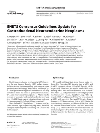 E-Mail karger@karger.com
ENETS Consensus Guidelines
Neuroendocrinology 2016;103:119–124
DOI: 10.1159/000443168
ENETS Consensus Guidelines Update for
Gastroduodenal Neuroendocrine Neoplasms
G. Delle Favea
D. O’Tooleb
A. Sundinc
B. Taald
P. Ferollae
J.K. Ramagef
D. Feroneg
T. Itoh
W. Weberi
Z. Zheng-Peij
W.W. De Herderk
A. Pascherl
P. Ruszniewskim
all other Vienna Consensus Conference participants
a
Department of Digestive and Liver Disease, Ospedale Sant’Andrea, Rome, Italy; b
NET Centre, St. Vincent’s University and
Department of Clinical Medicine, St. James Hospital and Trinity College, Dublin, Ireland; c
Department of Radiology,
Section for Molecular Imaging, University Hospital, Uppsala, Sweden; d
Netherlands Cancer Centre, Lijnden, The Netherlands;
e
NET Centre, Umbria Regional Cancer Network, Università degli Studi di Perugia, Perugia, Italy; f
Gastroenterology Department,
Hampshire Hospitals NHS Trust, Hampshire, UK; g
Department of Endocrine and Metabolic Sciences, University of Genoa,
Genoa, Italy; h
Pancreatic Diseases Branch, Kyushu University Hospital, Fukuoka, Japan; i
Department of Radiology, Memorial
Sloan Kettering Cancer Center, New York, N.Y., USA; j
Department of Endocrinology, Peking Union Medical College Hospital,
Beijing, China; k
Department of Internal Medicine, Division of Endocrinology, Erasmus Medical Center, Rotterdam,
The Netherlands; l
Department of Visceral and Transplant Surgery, Campus Virchow Klinikum, Charité Universitätsmedizin
Berlin, Berlin, Germany; m
Department of Gastroenterology, Beaujon Hospital, Clichy, France
Epidemiology
New epidemiological data come from a study per-
formed in Argentina [2], showing that g-NENs and
d-NENs represent 6.9 and 2.0% of all digestive NENs,
respectively. These data are similar to the SEER data,
where g-NENs were found to represent 8.7% of all en-
teric NENs [3], and quite similar to a recent prospective
Austrian study by Niederle et al. [4], where g-NENs rep-
resented 5.6% of all digestive NENs. The proportions of
g-NENs with respect to the overall NEN rates do vary,
however; g-NENs represented 23% of all NENs in the
Austrian study compared to 6% in the SEER data, 5% in
a Canadian study (Ontario) and 7.4% in a Taiwanese
study [4–7]. These differences underline the need for
multicenter prospective studies with long-term analysis
to better describe the European epidemiology of these
tumors.
Introduction
Gastric neuroendocrine neoplasms (g-NENs) repre-
sent the most frequent digestive NENs and are increas-
ingly recognized due to expanding indications of upper
gastrointestinal endoscopy. Often silent and benign, g-
NENs may however be aggressive when sporadic and may
sometimes mimic the course of gastric adenocarcinoma.
Duodenal neuroendocrine neoplasms (d-NENs) may be
sporadic or associated with multiple endocrine neoplasia
type 1 (MEN-1) and present with a functional syndrome
(i.e. gastrinoma with Zollinger-Ellison syndrome).
Since the last ENETS guidelines [1], new data have be-
come available, especially focusing on g-NENs, while few
changes have been reported concerning d-NENs over the
last three years.
Published online: January 19, 2016
Gianfranco Delle Fave, MD, PhD
Department of Digestive and Liver Disease
Sapienza University of Rome, Via di Grottarossa 1035
IT–00189 Rome (Italy)
E-Mail gianfranco.dellefave @ uniroma1.it
© 2016 S. Karger AG, Basel
0028–3835/16/1032–0119$39.50/0
www.karger.com/nen
For an alphabetical list of all other Vienna Consensus Conference par-
ticipants, see Appendix.
Downloadedby:
UniversityofPennsylvania
165.123.34.86-4/15/201811:28:30AM
 