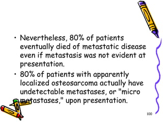 Nevertheless, 80% of patients eventually died of metastatic disease even if metastasis was not evident at presentation. 80% of patients with apparently localized osteosarcoma actually have undetectable metastases, or "micro metastases," upon presentation.100