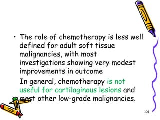 The role of chemotherapy is less well defined for adult soft tissue malignancies, with most investigations showing very modest improvements in outcome   In general, chemotherapy is not useful for cartilaginous lesions and most other low-grade malignancies. 101