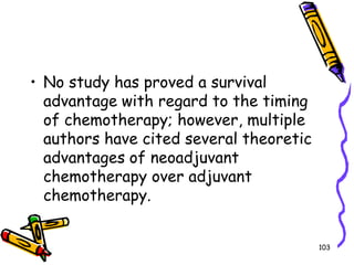 No study has proved a survival advantage with regard to the timing of chemotherapy; however, multiple authors have cited several theoretic advantages of neoadjuvant chemotherapy over adjuvant chemotherapy.103