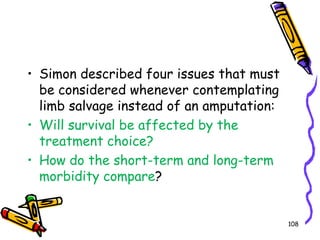 Simon described four issues that must be considered whenever contemplating limb salvage instead of an amputation: Will survival be affected by the treatment choice? How do the short-term and long-term morbidity compare? 108