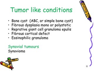 Tumor like conditionsBone cyst  (ABC, or simple bone cyst)Fibrous dysplasia mono or polystoticReprative giant cell granulomaepulisFibrous cortical defect EosinophilicgranulomaSynovial tumours Synovioma11
