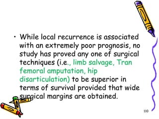 While local recurrence is associated with an extremely poor prognosis, no study has proved any one of surgical techniques (i.e., limb salvage, Tran femoral amputation, hip disarticulation) to be superior in terms of survival provided that wide surgical margins are obtained.110