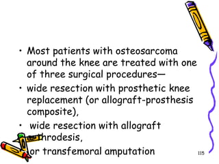 Most patients with osteosarcoma around the knee are treated with one of three surgical procedures—wide resection with prosthetic knee replacement (or allograft-prosthesis composite), wide resection with allograft arthrodesis, or transfemoral amputation115