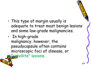 This type of margin usually is adequate to treat most benign lesions and some low-grade malignancies. In high-grade malignancy, however, the pseudocapsule often contains microscopic foci of disease, or "satellite" lesions.124