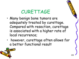 CURETTAGEMany benign bone tumors are adequately treated by curettage. Compared with resection, curettage is associated with a higher rate of local recurrence; however, curettage often allows for a better functional result128