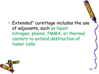 Extended" curettage includes the use of adjuvants, such as liquid nitrogen, phenol, PMMA, or thermal cautery to extend destruction of tumor cells. 129