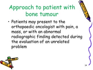 Approach to patient with bone tumourPatients may present to the orthopaedic oncologist with pain, a mass, or with an abnormal radiographic finding detected during the evaluation of an unrelated problem14