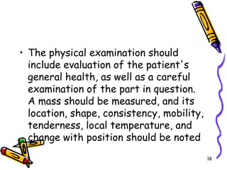 The physical examination should include evaluation of the patient's general health, as well as a careful examination of the part in question. A mass should be measured, and its location, shape, consistency, mobility, tenderness, local temperature, and change with position should be noted18