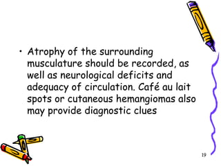 Atrophy of the surrounding musculature should be recorded, as well as neurological deficits and adequacy of circulation. Café au lait spots or cutaneous hemangiomas also may provide diagnostic clues19