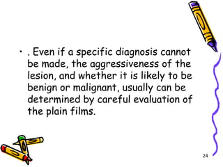 . Even if a specific diagnosis cannot be made, the aggressiveness of the lesion, and whether it is likely to be benign or malignant, usually can be determined by careful evaluation of the plain films. 24