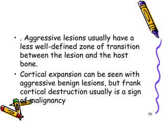 . Aggressive lesions usually have a less well-defined zone of transition between the lesion and the host bone. Cortical expansion can be seen with aggressive benign lesions, but frank cortical destruction usually is a sign of malignancy26