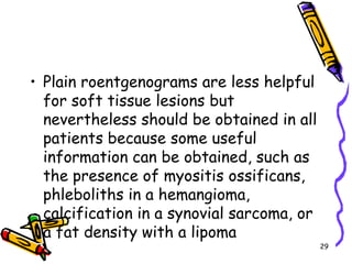 Plain roentgenograms are less helpful for soft tissue lesions but nevertheless should be obtained in all patients because some useful information can be obtained, such as the presence of myositis ossificans, phleboliths in a hemangioma, calcification in a synovial sarcoma, or a fat density with a lipoma29