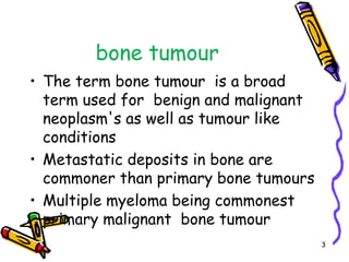 bone tumourThe term bone tumour  is a broad term used for  benign and malignant  neoplasm's as well as tumour like conditions Metastatic deposits in bone are commoner than primary bone tumours Multiple myeloma being commonest primary malignant  bone tumour 3