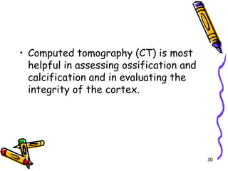 Computed tomography (CT) is most helpful in assessing ossification and calcification and in evaluating the integrity of the cortex. 30