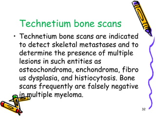 Technetium bone scansTechnetium bone scans are indicated to detect skeletal metastases and to determine the presence of multiple lesions in such entities as osteochondroma, enchondroma, fibrous dysplasia, and histiocytosis. Bone scans frequently are falsely negative in multiple myeloma.32