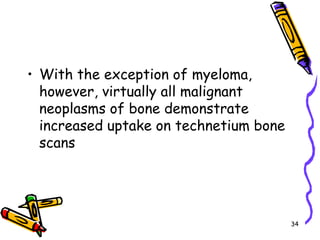 With the exception of myeloma, however, virtually all malignant neoplasms of bone demonstrate increased uptake on technetium bone scans34