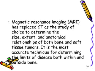 Magnetic resonance imaging (MRI) has replaced CT as the study of choice to determine the size, extent, and anatomical relationships of both bone and soft tissue tumors. It is the most accurate technique for determining the limits of disease both within and outside bone.36